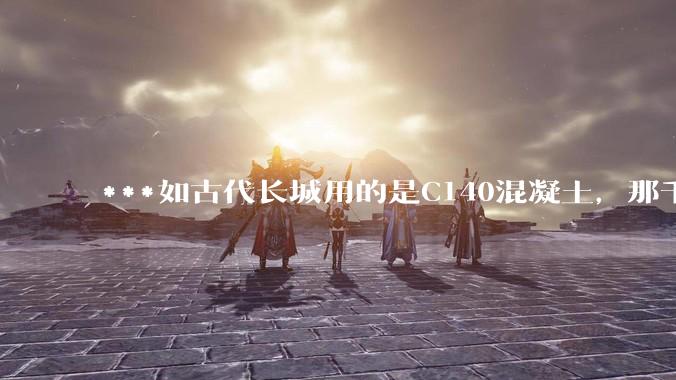 ***如古代长城用的是C140混凝土，那千百年下来会完整的留存至今还是损坏的更加严重？