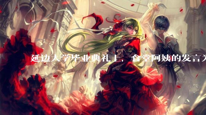 延边大学毕业典礼上，食堂阿姨的发言为什么能让许多同学落泪？