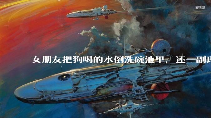 女朋友把狗喝的水倒洗碗池里，还一副理所当然的样子，这对吗？