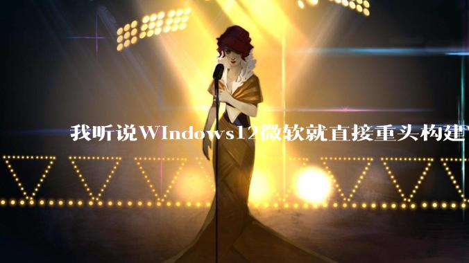 我听说Windows12微软就直接重头构建Windows了，就直接重构Win内核了，到底是不是真的?