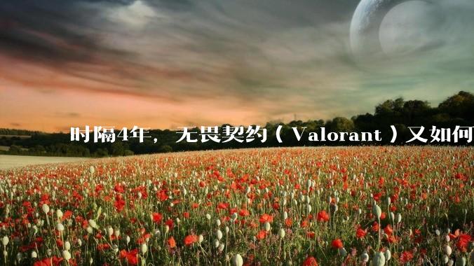 时隔4年，无畏契约（Valorant）又如何评价？