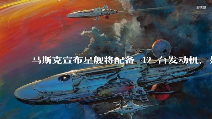 马斯克宣布星舰将配备 42 台发动机，如何评价这一设计？