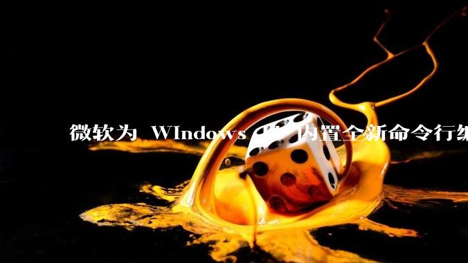 微软为 Windows 11 内置全新命令行编辑器 Edit，开源且轻巧，这款工具的推出是否有必要？