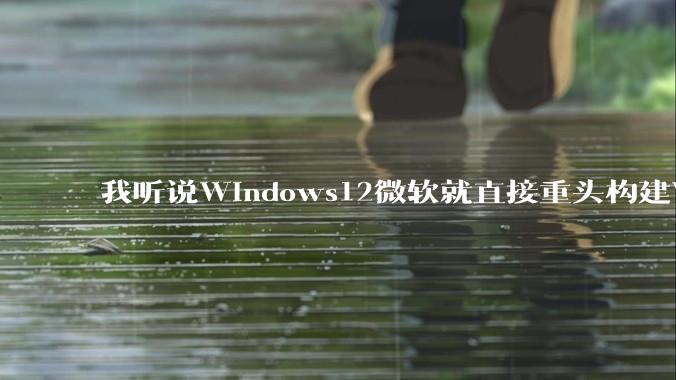 我听说Windows12微软就直接重头构建Windows了，就直接重构Win内核了，到底是不是真的?